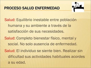 PROCESO SALUD ENFERMEDAD

Salud: Equilibrio inestable entre población
  humana y su ambiente a través de la
  satisfacción de sus necesidades.
Salud: Completo bienestar físico, mental y
  social. No solo ausencia de enfermedad.
Salud: El individuo se siente bien. Realizar sin
  dificultad sus actividades habituales acordes
  a su edad.
 