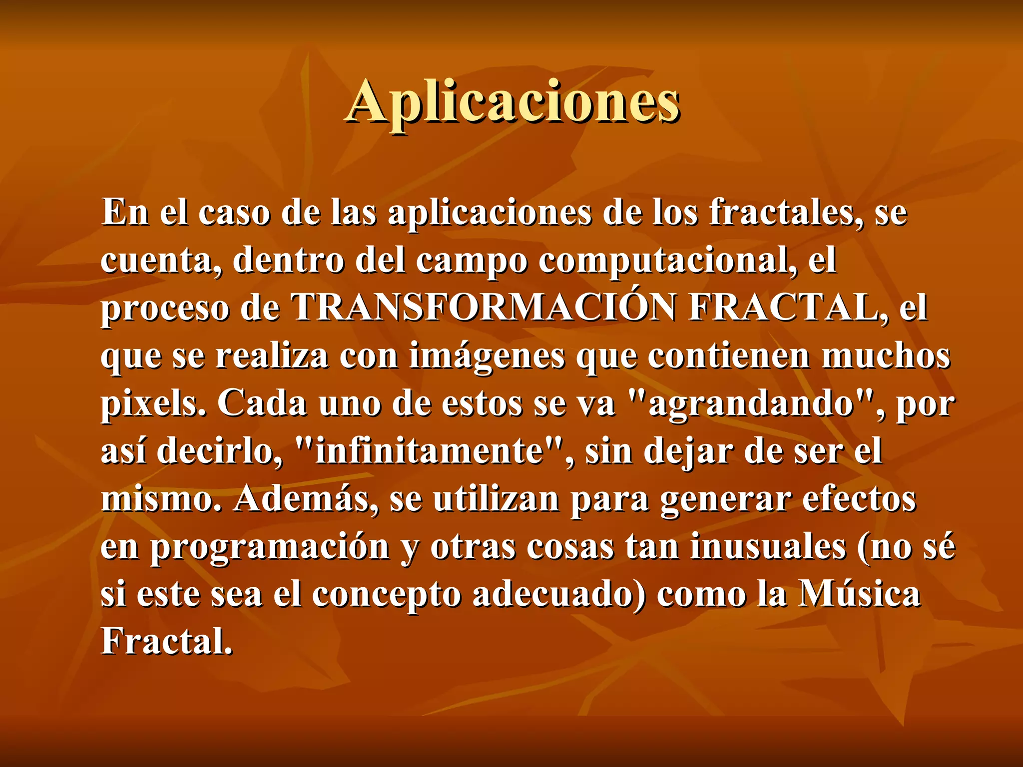 Aplicaciones En el caso de las aplicaciones de los fractales, se cuenta, dentro del campo computacional, el proceso de TRANSFORMACIÓN FRACTAL, el que se realiza con imágenes que contienen muchos pixels. Cada uno de estos se va "agrandando", por así decirlo, "infinitamente", sin dejar de ser el mismo. Además, se utilizan para generar efectos en programación y otras cosas tan inusuales (no sé si este sea el concepto adecuado) como la Música Fractal. 