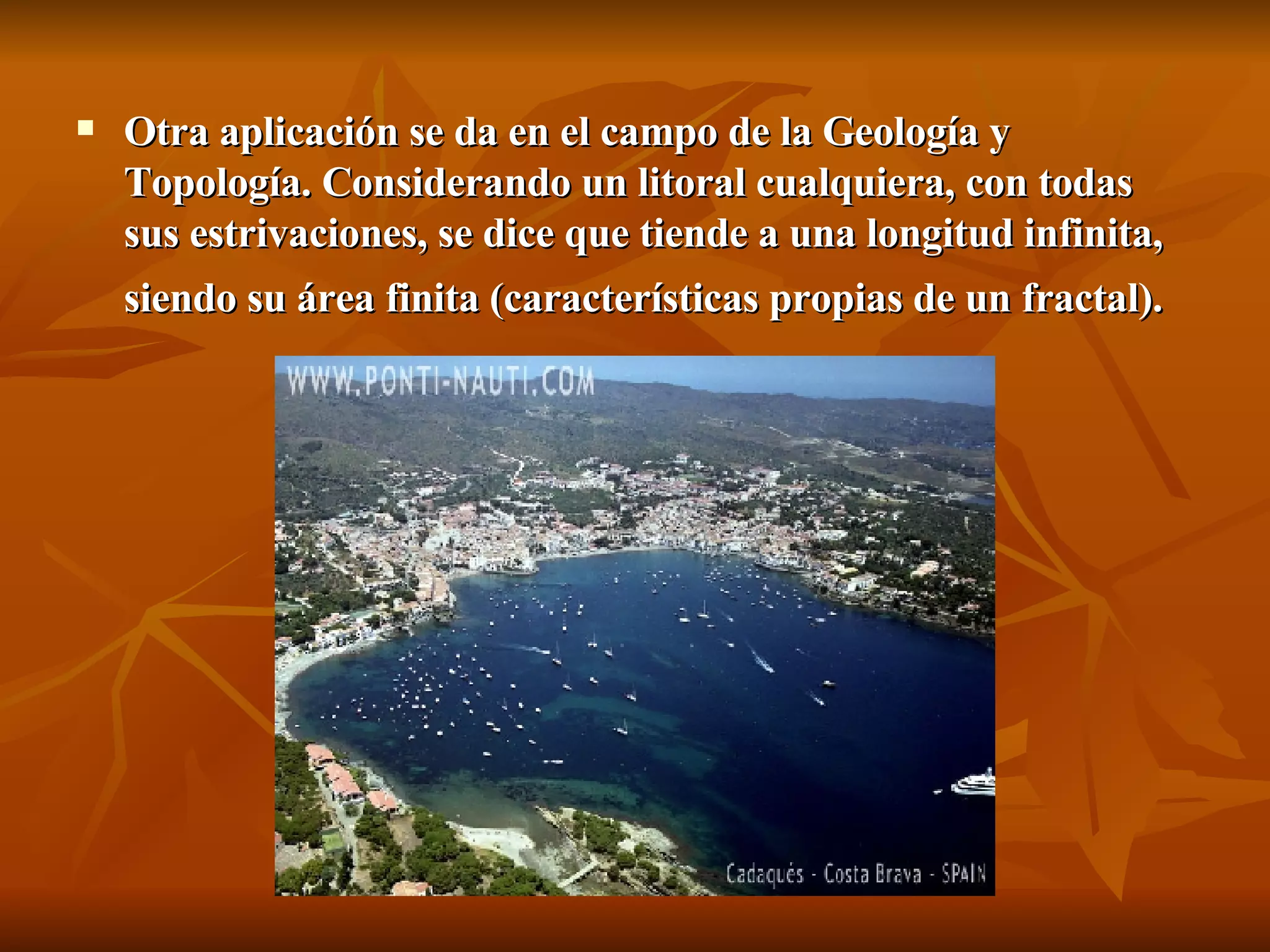 Otra aplicación se da en el campo de la Geología y Topología. Considerando un litoral cualquiera, con todas sus estrivaciones, se dice que tiende a una longitud infinita, siendo su área finita (características propias de un fractal).   