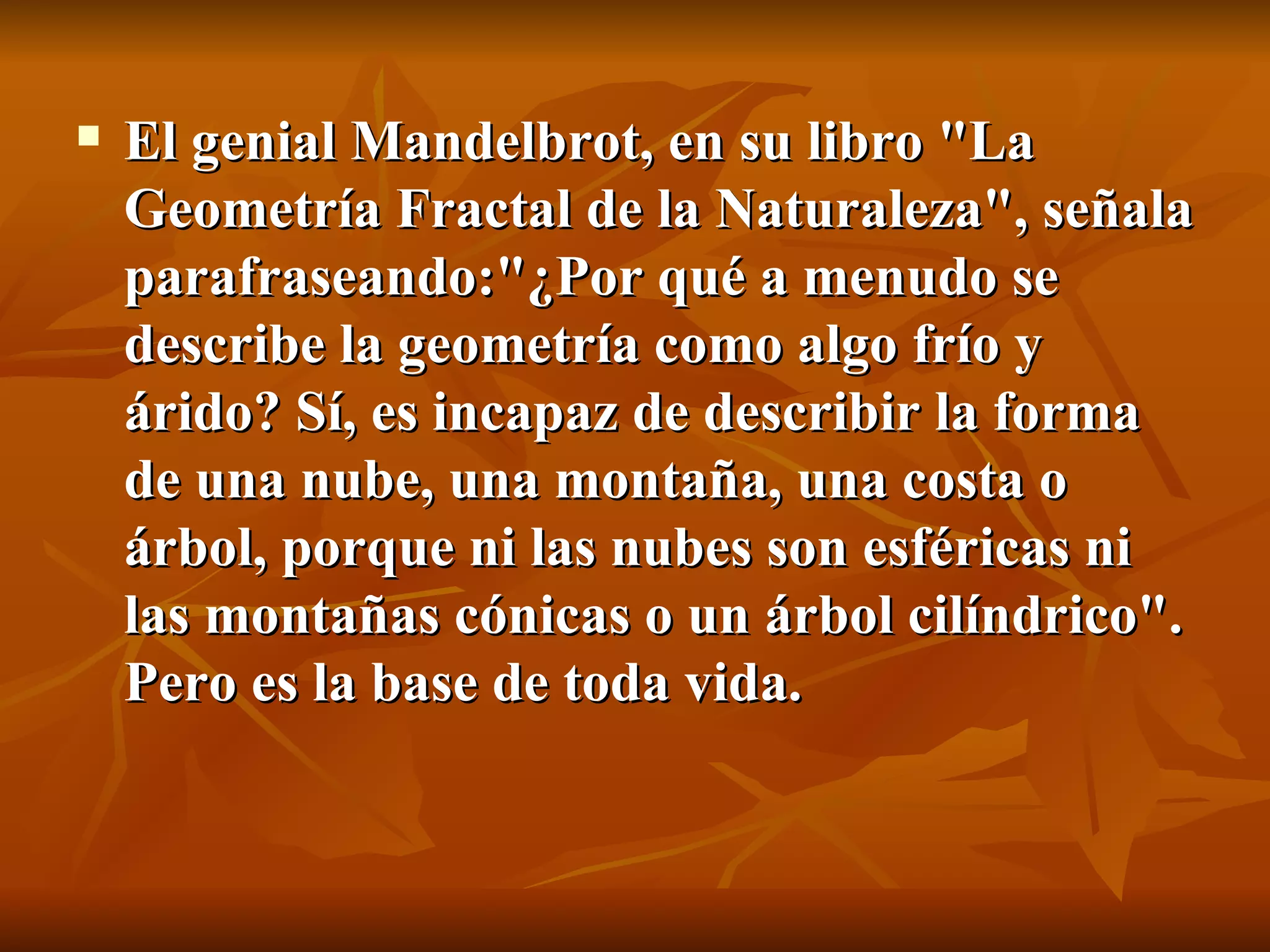 El genial Mandelbrot, en su libro "La Geometría Fractal de la Naturaleza", señala parafraseando:"¿Por qué a menudo se describe la geometría como algo frío y árido? Sí, es incapaz de describir la forma de una nube, una montaña, una costa o árbol, porque ni las nubes son esféricas ni las montañas cónicas o un árbol cilíndrico". Pero es la base de toda vida. 