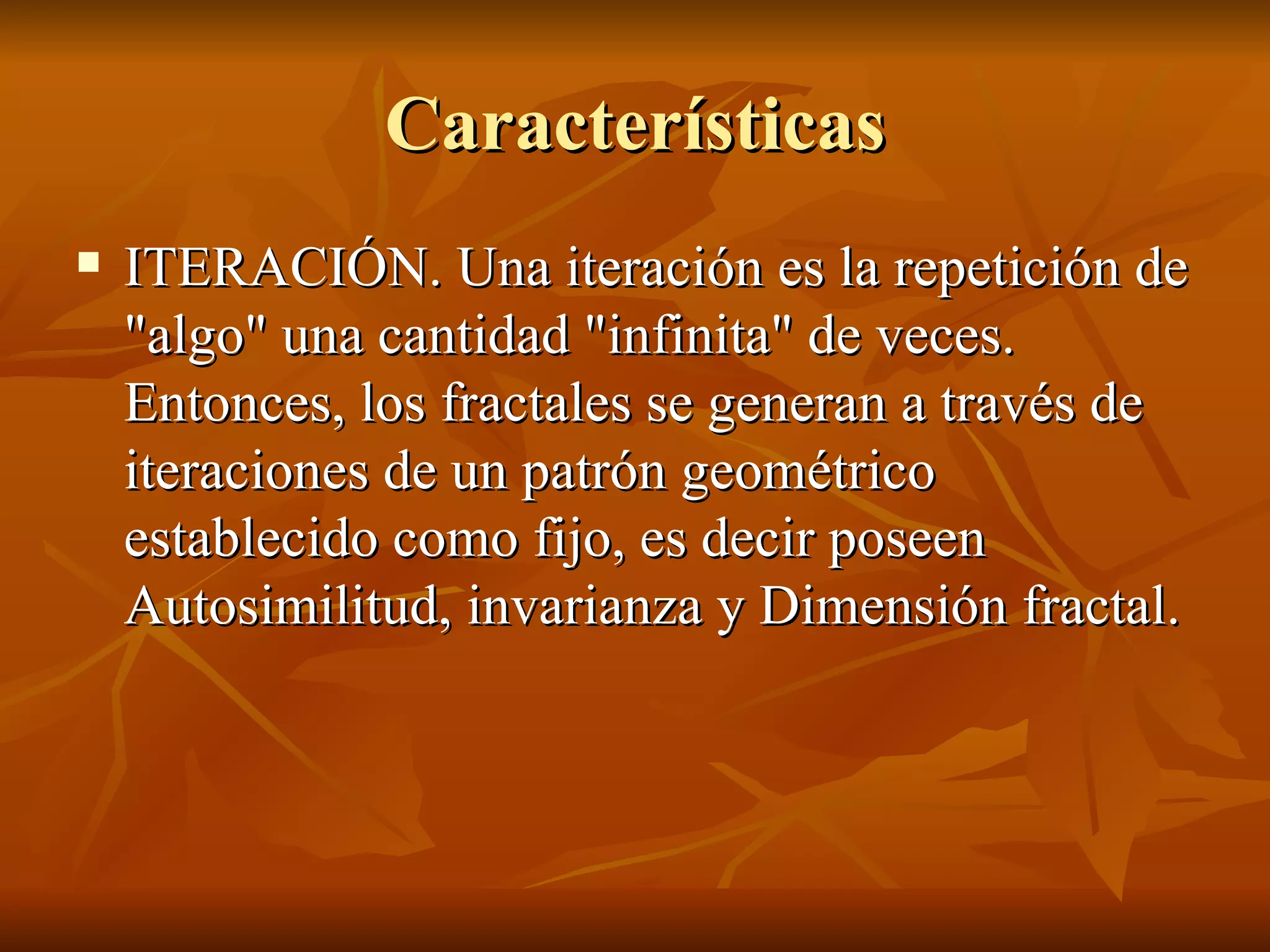 Características ITERACIÓN. Una iteración es la repetición de "algo" una cantidad "infinita" de veces. Entonces, los fractales se generan a través de iteraciones de un patrón geométrico establecido como fijo, es decir poseen Autosimilitud, invarianza y Dimensión fractal.  