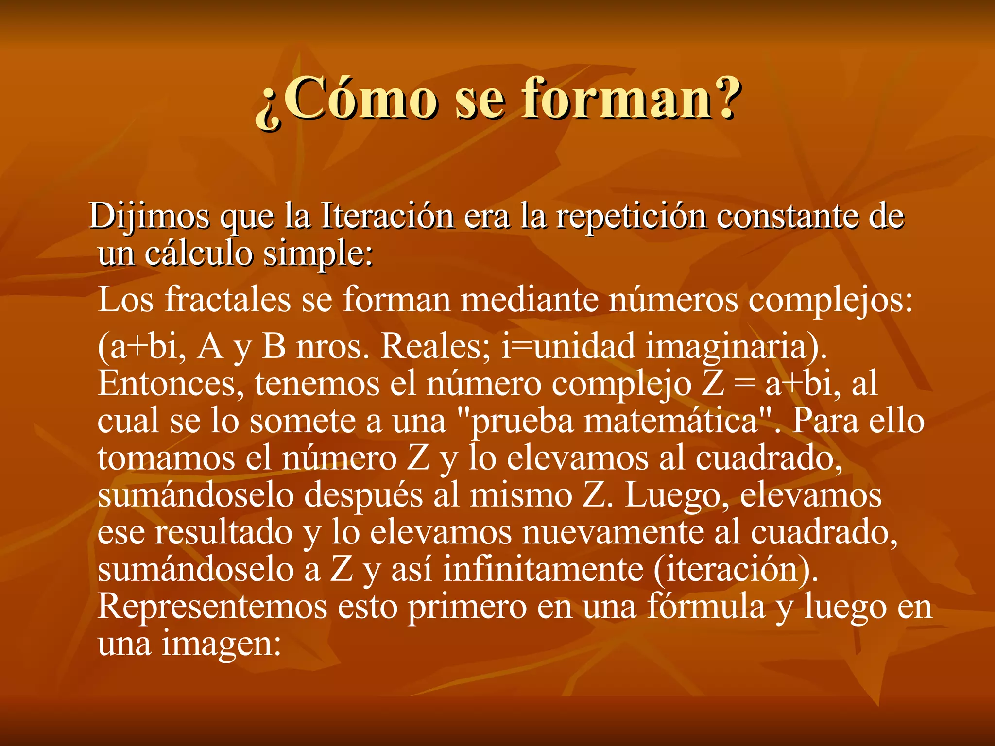 Dijimos que la Iteración era la repetición constante de un cálculo simple: Los fractales se forman mediante números complejos: (a+bi, A y B nros. Reales; i=unidad imaginaria). Entonces, tenemos el número complejo Z = a+bi, al cual se lo somete a una "prueba matemática". Para ello tomamos el número Z y lo elevamos al cuadrado, sumándoselo después al mismo Z. Luego, elevamos ese resultado y lo elevamos nuevamente al cuadrado, sumándoselo a Z y así infinitamente (iteración). Representemos esto primero en una fórmula y luego en una imagen: ¿Cómo se forman? 