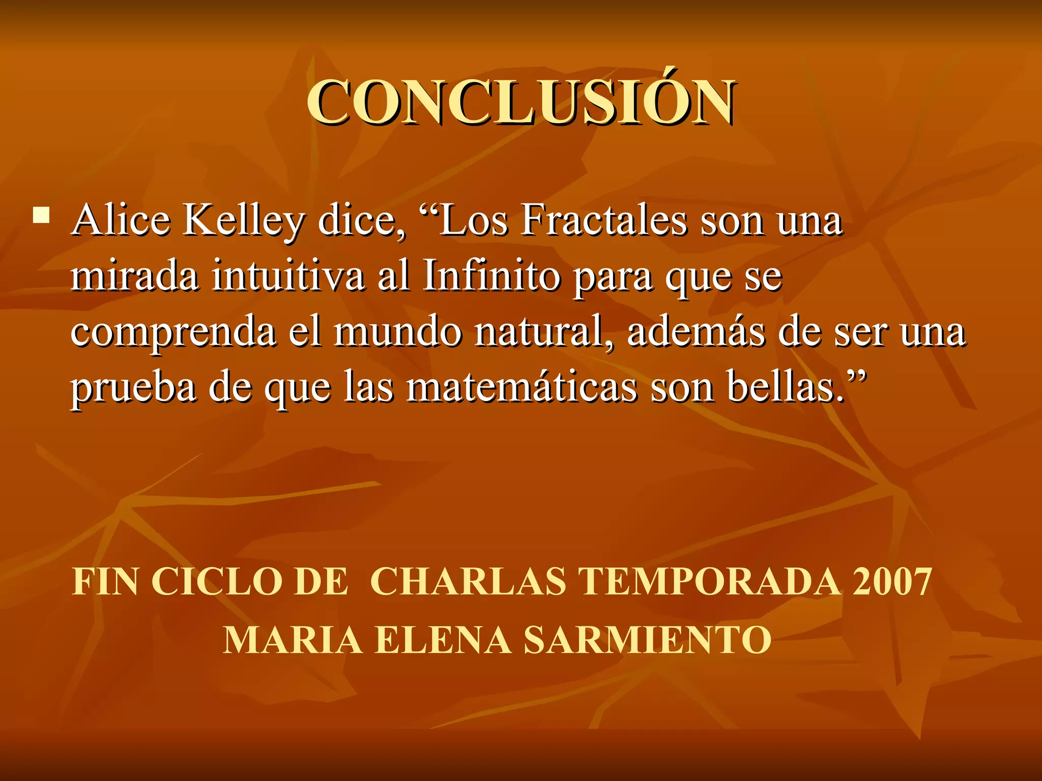 CONCLUSIÓN Alice Kelley dice, “Los Fractales son una mirada intuitiva al Infinito para que se comprenda el mundo natural, además de ser una prueba de que las matemáticas son bellas.” FIN CICLO DE  CHARLAS TEMPORADA 2007 MARIA ELENA SARMIENTO 