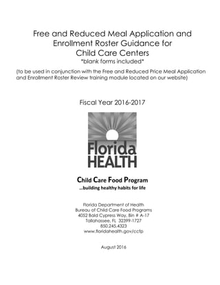 Free and Reduced Meal Application and
Enrollment Roster Guidance for
Child Care Centers
*blank forms included*
(to be used in conjunction with the Free and Reduced Price Meal Application
and Enrollment Roster Review training module located on our website)
Fiscal Year 2016-2017
Child Care Food Program
…building healthy habits for life
Florida Department of Health
Bureau of Child Care Food Programs
4052 Bald Cypress Way, Bin # A-17
Tallahassee, FL 32399-1727
850.245.4323
www.floridahealth.gov/ccfp
August 2016
 