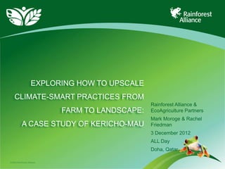 EXPLORING HOW TO UPSCALE
    CLIMATE-SMART PRACTICES FROM
                                                 Rainforest Alliance &
                            FARM TO LANDSCAPE:   EcoAgriculture Partners
                                                 Mark Moroge & Rachel
           A CASE STUDY OF KERICHO-MAU           Friedman
                                                 3 December 2012
                                                 ALL Day
                                                 Doha, Qatar

©2009 Rainforest Alliance
 