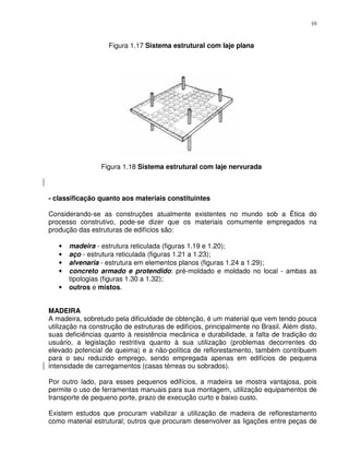 10


                    Figura 1.17 Sistema estrutural com laje plana




                 Figura 1.18 Sistema estrutural com laje nervurada



- classificação quanto aos materiais constituintes

Considerando-se as construções atualmente existentes no mundo sob a Ética do
processo construtivo, pode-se dizer que os materiais comumente empregados na
produção das estruturas de edifícios são:

   •   madeira - estrutura reticulada (figuras 1.19 e 1.20);
   •   aço - estrutura reticulada (figuras 1.21 a 1.23);
   •   alvenaria - estrutura em elementos planos (figuras 1.24 a 1.29);
   •   concreto armado e protendido: pré-moldado e moldado no local - ambas as
       tipologias (figuras 1.30 a 1.32);
   •   outros e mistos.


MADEIRA
A madeira, sobretudo pela dificuldade de obtenção, é um material que vem tendo pouca
utilização na construção de estruturas de edifícios, principalmente no Brasil. Além disto,
suas deficiências quanto à resistência mecânica e durabilidade, a falta de tradição do
usuário, a legislação restritiva quanto à sua utilização (problemas decorrentes do
elevado potencial de queima) e a não-política de reflorestamento, também contribuem
para o seu reduzido emprego, sendo empregada apenas em edifícios de pequena
intensidade de carregamentos (casas térreas ou sobrados).

Por outro lado, para esses pequenos edifícios, a madeira se mostra vantajosa, pois
permite o uso de ferramentas manuais para sua montagem, utilização equipamentos de
transporte de pequeno porte, prazo de execução curto e baixo custo.

Existem estudos que procuram viabilizar a utilização de madeira de reflorestamento
como material estrutural; outros que procuram desenvolver as ligações entre peças de
 