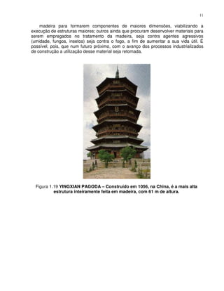 11


    madeira para formarem componentes de maiores dimensões, viabilizando a
execução de estruturas maiores; outros ainda que procuram desenvolver materiais para
serem empregados no tratamento da madeira, seja contra agentes agressivos
(umidade, fungos, insetos) seja contra o fogo, a fim de aumentar a sua vida útil. É
possível, pois, que num futuro próximo, com o avanço dos processos industrializados
de construção a utilização desse material seja retomada.




  Figura 1.19 YINGXIAN PAGODA – Construído em 1056, na China, é a mais alta
           estrutura inteiramente feita em madeira, com 61 m de altura.
 