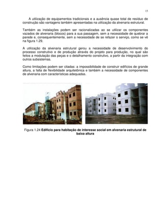 15


    A utilização de equipamentos tradicionais e a ausência quase total de resíduo de
construção são vantagens também apresentadas na utilização da alvenaria estrutural.

Também as instalações podem ser racionalizadas ao se utilizar os componentes
vazados de alvenaria (blocos) para a sua passagem, sem a necessidade de quebrar a
parede e, consequentemente, sem a necessidade de se refazer o serviço, como se vê
na figura 1.29.

A utilização da alvenaria estrutural gerou a necessidade de desenvolvimento do
processo construtivo e de produção através do projeto para produção, no qual são
feitos a modulação das peças e o detalhamento construtivo, a partir da integração com
outros subsistemas.

Como limitações podem ser citadas: a impossibilidade de construir edifícios de grande
altura, a falta de flexibilidade arquitetônica e também a necessidade de componentes
de alvenaria com características adequadas.




 Figura 1.24 Edifício para habitação de interesse social em alvenaria estrutural de
                                    baixa altura
 