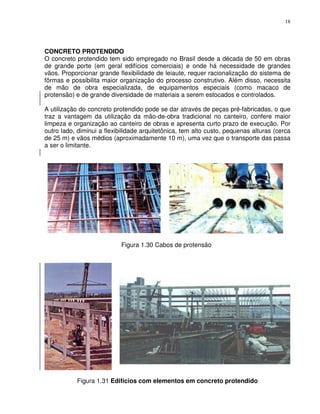 18




CONCRETO PROTENDIDO
O concreto protendido tem sido empregado no Brasil desde a década de 50 em obras
de grande porte (em geral edifícios comerciais) e onde há necessidade de grandes
vãos. Proporcionar grande flexibilidade de leiaute, requer racionalização do sistema de
fôrmas e possibilita maior organização do processo construtivo. Além disso, necessita
de mão de obra especializada, de equipamentos especiais (como macaco de
protensão) e de grande diversidade de materiais a serem estocados e controlados.

A utilização do concreto protendido pode se dar através de peças pré-fabricadas, o que
traz a vantagem da utilização da mão-de-obra tradicional no canteiro, confere maior
limpeza e organização ao canteiro de obras e apresenta curto prazo de execução. Por
outro lado, diminui a flexibilidade arquitetônica, tem alto custo, pequenas alturas (cerca
de 25 m) e vãos médios (aproximadamente 10 m), uma vez que o transporte das passa
a ser o limitante.




                            Figura 1.30 Cabos de protensão




           Figura 1.31 Edifícios com elementos em concreto protendido
 