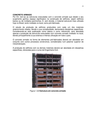 19




CONCRETO ARMADO
Por fim, tem-se as estruturas executadas com o concreto armado que desde o seu
surgimento ganhou espaço significativo na construção de edifícios, sejam edifícios
baixos ou de múltiplos pavimentos. É, sem dúvida, o material estrutural mais utilizado
hoje no Brasil, tanto moldado no local, como pré-fabricado.

O estudo da produção de edifícios produzidos com cada um dos materiais
anteriormente citados, devido á sua complexidade, demandaria disciplinas específicas.
Considerando-se esta publicação como básica e como referencial, será abordada
apenas a produção de estruturas executadas com concreto armado moldado no local,
devido principalmente à sua extensa e intensa utilização em todo o país.

O concreto armado na forma de elementos pré-fabricados deverá ser abordado em
conjunto com outros processos construtivos, considerados num patamar superior de
industrialização.

A produção de edifícios com os demais materiais deverá ser abordada em disciplinas
específicas, oferecidas para o curso de Engenharia Civil.




                    Figura 1.32 Estrutura em concreto armado
 