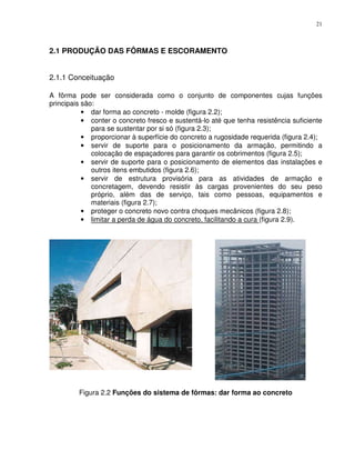 21



2.1 PRODUÇÃO DAS FÔRMAS E ESCORAMENTO


2.1.1 Conceituação

A fôrma pode ser considerada como o conjunto de componentes cujas funções
principais são:
           • dar forma ao concreto - molde (figura 2.2);
           • conter o concreto fresco e sustentá-lo até que tenha resistência suficiente
              para se sustentar por si só (figura 2.3);
           • proporcionar à superfície do concreto a rugosidade requerida (figura 2.4);
           • servir de suporte para o posicionamento da armação, permitindo a
              colocação de espaçadores para garantir os cobrimentos (figura 2.5);
           • servir de suporte para o posicionamento de elementos das instalações e
              outros itens embutidos (figura 2.6);
           • servir de estrutura provisória para as atividades de armação e
              concretagem, devendo resistir às cargas provenientes do seu peso
              próprio, além das de serviço, tais como pessoas, equipamentos e
              materiais (figura 2.7);
           • proteger o concreto novo contra choques mecânicos (figura 2.8);
           • limitar a perda de água do concreto, facilitando a cura (figura 2.9).




         Figura 2.2 Funções do sistema de fôrmas: dar forma ao concreto
 
