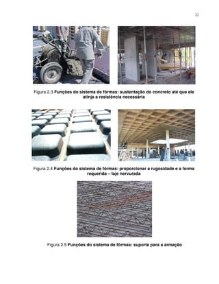 22




Figura 2.3 Funções do sistema de fôrmas: sustentação do concreto até que ele
                        atinja a resistência necessária




Figura 2.4 Funções do sistema de fôrmas: proporcionar a rugosidade e a forma
                          requerida – laje nervurada




      Figura 2.5 Funções do sistema de fôrmas: suporte para a armação
 