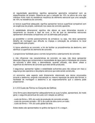 25



d) regularidade geométrica: significa apresentar geometria compatível com as
especificações do projeto. Observa-se que a redução de 10% na altura de uma viga
interfere muito mais na resistência mecânica do elemento estrutural que uma variação
de 10% na resistência do concreto;

e) textura superficial adequada: significa apresentar textura superficial compatível com
as exigências do projeto, sobretudo nos casos de concreto aparente;

f) estabilidade dimensional: significa não alterar as suas dimensões durante o
lançamento ou durante a fase de cura, a fim de que os elementos estruturais
apresentem dimensões compatíveis com as definidas pelo projeto;

g) possibilitar o correto posicionamento da armadura: ou seja, não deve apresentar
detalhe de montagem que dificulte ou impeça a colocação da armadura no local
especificado pelo projeto;

h) baixa aderência ao concreto: a fim de facilitar os procedimentos de desforma, sem
danificar a superfície do elemento de concreto;

i) proporcionar facilidade para o correto lançamento e adensamento do concreto;

j) não influenciar nas características do concreto: os seja, não deve apresentar
absorção d'água que comprometa a necessidade de água para a hidratação do cimento
do concreto e além disto, o desmoldante, quando utilizado, não dever afetar a
superfície do elemento de concreto que está sendo produzido;

l) segurança: apresentar rigidez e estabilidade suficientes para não colocar em risco a
segurança dos operários e da própria estrutura que está sendo construída;

m) economia: este aspecto está diretamente relacionado aos danos provocados
durante a desforma, exigindo manutenção ou mesmo reposição de parte das fôrmas; á
facilidade de montagem e desforma e ao reaproveitamento que o sistema pode
proporcionar.


2.1.3 O Custo da Fôrma no Conjunto do Edifício

Uma fôrma para desempenhar adequadamente as suas funções, apresentará, de modo
geral, o seguinte percentual de custo com relação ao edifício:

. custo da fôrma = 50% do custo de produção do concreto armado;
. custo do concreto armado = 20 % do custo da obra como um todo;
. custo da fôrma = 10% do custo global da obra.

Estes dados são apresentados no gráfico da figura 2.10, a seguir.
 