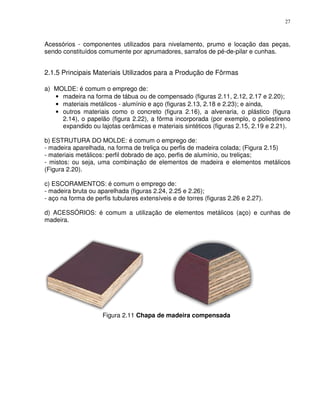 27



Acessórios - componentes utilizados para nivelamento, prumo e locação das peças,
sendo constituídos comumente por aprumadores, sarrafos de pé-de-pilar e cunhas.


2.1.5 Principais Materiais Utilizados para a Produção de Fôrmas

a) MOLDE: é comum o emprego de:
   • madeira na forma de tábua ou de compensado (figuras 2.11, 2.12, 2.17 e 2.20);
   • materiais metálicos - alumínio e aço (figuras 2.13, 2.18 e 2.23); e ainda,
   • outros materiais como o concreto (figura 2.16), a alvenaria, o plástico (figura
     2.14), o papelão (figura 2.22), a fôrma incorporada (por exemplo, o poliestireno
     expandido ou lajotas cerâmicas e materiais sintéticos (figuras 2.15, 2.19 e 2.21).

b) ESTRUTURA DO MOLDE: é comum o emprego de:
- madeira aparelhada, na forma de treliça ou perfis de madeira colada; (Figura 2.15)
- materiais metálicos: perfil dobrado de aço, perfis de alumínio, ou treliças;
- mistos: ou seja, uma combinação de elementos de madeira e elementos metálicos
(Figura 2.20).

c) ESCORAMENTOS: é comum o emprego de:
- madeira bruta ou aparelhada (figuras 2.24, 2.25 e 2.26);
- aço na forma de perfis tubulares extensíveis e de torres (figuras 2.26 e 2.27).

d) ACESSÓRIOS: é comum a utilização de elementos metálicos (aço) e cunhas de
madeira.




                     Figura 2.11 Chapa de madeira compensada
 