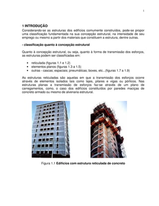 1




1 INTRODUÇÃO
Considerando-se as estruturas dos edifícios comumente construídos, pode-se propor
uma classificação fundamentada na sua concepção estrutural, na intensidade de seu
emprego ou mesmo a partir dos materiais que constituem a estrutura, dentre outras.

- classificação quanto à concepção estrutural

Quanto à concepção estrutural, ou seja, quanto à forma de transmissão dos esforços,
as estruturas podem ser classificadas em:

   •   reticulada (figuras 1.1 e 1.2)
   •   elementos planos (figuras 1.3 a 1.5)
   •   outras - cascas; espaciais; pneumáticas; boxes, etc...(figuras 1.7 a 1.9)

As estruturas reticuladas são aquelas em que a transmissão dos esforços ocorre
através de elementos isolados tais como lajes, pilares e vigas ou pórticos. Nas
estruturas planas a transmissão de esforços faz-se através de um plano de
carregamentos, como‚ o caso dos edifícios constituídos por paredes maciças de
concreto armado ou mesmo de alvenaria estrutural.




              Figura 1.1 Edifícios com estrutura reticulada de concreto
 