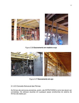 33




                   Figura 2.26 Escoramento em madeira e aço




                        Figura 2.27 Escoramento em aço



2.1.6 O Conceito Estrutural das Fôrmas

As fôrmas são estruturas provisórias, porém, são ESTRUTURAS e como tais devem ser
concebidas. Os esforços atuantes em quaisquer peças constituintes do sistema de
fôrmas são dados por:
 