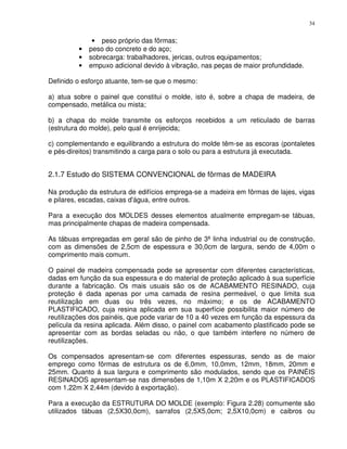 34


              • peso próprio das fôrmas;
         •   peso do concreto e do aço;
         •   sobrecarga: trabalhadores, jericas, outros equipamentos;
         •   empuxo adicional devido à vibração, nas peças de maior profundidade.

Definido o esforço atuante, tem-se que o mesmo:

a) atua sobre o painel que constitui o molde, isto é, sobre a chapa de madeira, de
compensado, metálica ou mista;

b) a chapa do molde transmite os esforços recebidos a um reticulado de barras
(estrutura do molde), pelo qual é enrijecida;

c) complementando e equilibrando a estrutura do molde têm-se as escoras (pontaletes
e pés-direitos) transmitindo a carga para o solo ou para a estrutura já executada.


2.1.7 Estudo do SISTEMA CONVENCIONAL de fôrmas de MADEIRA

Na produção da estrutura de edifícios emprega-se a madeira em fôrmas de lajes, vigas
e pilares, escadas, caixas d'água, entre outros.

Para a execução dos MOLDES desses elementos atualmente empregam-se tábuas,
mas principalmente chapas de madeira compensada.

As tábuas empregadas em geral são de pinho de 3ª linha industrial ou de construção,
com as dimensões de 2,5cm de espessura e 30,0cm de largura, sendo de 4,00m o
comprimento mais comum.

O painel de madeira compensada pode se apresentar com diferentes características,
dadas em função da sua espessura e do material de proteção aplicado à sua superfície
durante a fabricação. Os mais usuais são os de ACABAMENTO RESINADO, cuja
proteção é dada apenas por uma camada de resina permeável, o que limita sua
reutilização em duas ou três vezes, no máximo; e os de ACABAMENTO
PLASTIFICADO, cuja resina aplicada em sua superfície possibilita maior número de
reutilizações dos painéis, que pode variar de 10 a 40 vezes em função da espessura da
película da resina aplicada. Além disso, o painel com acabamento plastificado pode se
apresentar com as bordas seladas ou não, o que também interfere no número de
reutilizações.

Os compensados apresentam-se com diferentes espessuras, sendo as de maior
emprego como fôrmas de estrutura os de 6,0mm, 10,0mm, 12mm, 18mm, 20mm e
25mm. Quanto á sua largura e comprimento são modulados, sendo que os PAINÉIS
RESINADOS apresentam-se nas dimensões de 1,10m X 2,20m e os PLASTIFICADOS
com 1,22m X 2,44m (devido à exportação).

Para a execução da ESTRUTURA DO MOLDE (exemplo: Figura 2.28) comumente são
utilizados tábuas (2,5X30,0cm), sarrafos (2,5X5,0cm; 2,5X10,0cm) e caibros ou
 