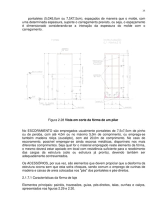 35


    pontaletes (5,0X6,0cm ou 7,5X7,5cm), espaçados de maneira que o molde, com
uma determinada espessura, suporte o carregamento previsto, ou seja, o espaçamento
é dimensionado considerando-se a interação da espessura do molde com o
carregamento.




                  Figura 2.28 Vista em corte da fôrma de um pilar


No ESCORAMENTO são empregados usualmente pontaletes de 7,5x7,5cm de pinho
ou de peroba, com até 4,0m ou no máximo 5,0m de comprimento, ou emprega-se
também madeira roliça (eucalipto), com até 20,0m de comprimento. No caso do
escoramento‚ possível empregar-se ainda escoras metálicas, disponíveis nos mais
diferentes comprimentos. Seja qual for o material empregado neste elemento da fôrma,
o mesmo deverá estar apoiado em local com resistência suficiente para o recebimento
das cargas da estrutura (solo ou estrutura já pronta), devendo também ser
adequadamente contraventados.

Os ACESSÓRIOS, por sua vez, são elementos que devem propiciar que a desforma da
estrutura ocorra sem que esta sofra choques, sendo comum o emprego de cunhas de
madeira e caixas de areia colocadas nos "pés" dos pontaletes e pés-direitos.

2.1.7.1 Características da fôrma de laje

Elementos principais: painéis, travessões, guias, pés-direitos, talas, cunhas e calços,
apresentados nas figuras 2.29 e 2.30.
 