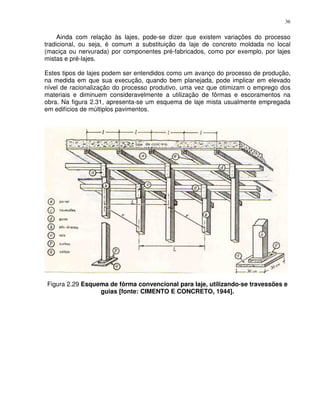 36


     Ainda com relação às lajes, pode-se dizer que existem variações do processo
tradicional, ou seja, é comum a substituição da laje de concreto moldada no local
(maciça ou nervurada) por componentes pré-fabricados, como por exemplo, por lajes
mistas e pré-lajes.

Estes tipos de lajes podem ser entendidos como um avanço do processo de produção,
na medida em que sua execução, quando bem planejada, pode implicar em elevado
nível de racionalização do processo produtivo, uma vez que otimizam o emprego dos
materiais e diminuem consideravelmente a utilização de fôrmas e escoramentos na
obra. Na figura 2.31, apresenta-se um esquema de laje mista usualmente empregada
em edifícios de múltiplos pavimentos.




Figura 2.29 Esquema de fôrma convencional para laje, utilizando-se travessões e
                 guias [fonte: CIMENTO E CONCRETO, 1944].
 