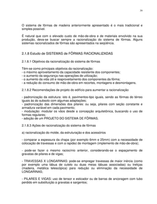 39




O sistema de fôrmas de madeira anteriormente apresentado é o mais tradicional e
simples possível.

É natural que com o elevado custo de mão-de-obra e de materiais envolvido na sua
produção, deva-se buscar sempre a racionalização do sistema de fôrmas. Alguns
sistemas racionalizados de fôrmas são apresentados na seqüência.


2.1.8 Estudo de SISTEMAS de FÔRMAS RACIONALIZADAS

2.1.8.1 Objetivos da racionalização do sistema de fôrmas

Têm-se como principais objetivos da racionalização:
- o máximo aproveitamento da capacidade resistente dos componentes;
- o aumento da segurança nas operações de utilização;
- o aumento da vida útil e reaproveitamento dos componentes da fôrma;
- a redução do consumo de mão-de-obra em recortes, montagens e desmontagens.

2.1.8.2 Recomendações de projeto do edifício para aumentar a racionalização

- padronização da estrutura: isto é, pavimentos-tipo iguais, sendo as fôrmas do térreo
iguais às do subsolo com algumas adaptações;
- padronização das dimensões dos pilares: ou seja, pilares com seção constante e
armadura variável em cada pavimento;
- modulação: modular os vãos desde a concepção arquitetônica, buscando o uso de
formas regulares;
- adoção de um PROJETO DO SISTEMA DE FÔRMAS.

2.1.8.3 Ações de racionalização do sistema de fôrmas

a) racionalização do molde, da estruturação e dos acessórios

- comparar a espessura da chapa (por exemplo 6mm e 25mm) com a necessidade de
colocação de travessas e com a rapidez de montagem (implemento de mão-de-obra);

- pode-se fazer o mesmo raciocínio anterior, considerando-se o espaçamento de
gravatas de pilares e de vigas;

- TRAVESSAS X LONGARINAS: pode-se empregar travessas de maior inércia (como
por exemplo uma tábua de cutelo ou duas meias tábuas associadas) ou treliças
(madeira, metálica telescópica) para redução ou eliminação da necessidade de
LONGARINAS;

- PILARES E VIGAS: uso de tensor e esticador ou de barras de ancoragem com tubo
perdido em substituição a gravatas e sargentos;
 