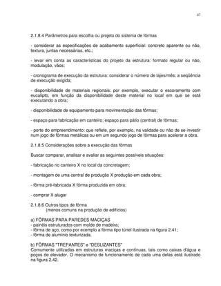 47




2.1.8.4 Parâmetros para escolha ou projeto do sistema de fôrmas

- considerar as especificações de acabamento superficial: concreto aparente ou não,
textura, juntas necessárias, etc.;

- levar em conta as características do projeto da estrutura: formato regular ou não,
modulação, vãos;

- cronograma de execução da estrutura: considerar o número de lajes/mês; a seqüência
de execução exigida;

- disponibilidade de materiais regionais: por exemplo, executar o escoramento com
eucalipto, em função da disponibilidade deste material no local em que se está
executando a obra;

- disponibilidade de equipamento para movimentação das fôrmas;

- espaço para fabricação em canteiro; espaço para pátio (central) de fôrmas;

- porte do empreendimento: que reflete, por exemplo, na validade ou não de se investir
num jogo de fôrmas metálicas ou em um segundo jogo de fôrmas para acelerar a obra.

2.1.8.5 Considerações sobre a execução das fôrmas

Buscar comparar, analisar e avaliar as seguintes possíveis situações:

- fabricação no canteiro X no local da concretagem;

- montagem de uma central de produção X produção em cada obra;

- fôrma pré-fabricada X fôrma produzida em obra;

- comprar X alugar

2.1.8.6 Outros tipos de fôrma
        (menos comuns na produção de edifícios)

a) FÔRMAS PARA PAREDES MACIÇAS
- painéis estruturados com molde de madeira;
- fôrma de aço, como por exemplo a fôrma tipo túnel ilustrada na figura 2.41;
- fôrma de alumínio texturizada.

b) FÔRMAS "TREPANTES" e "DESLIZANTES"
Comumente utilizadas em estruturas maciças e contínuas, tais como caixas d'água e
poços de elevador. O mecanismo de funcionamento de cada uma delas está ilustrado
na figura 2.42.
 
