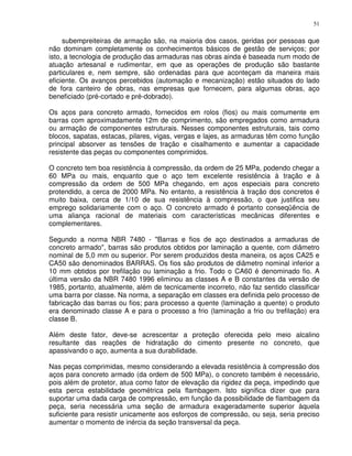 51


     subempreiteiras de armação são, na maioria dos casos, geridas por pessoas que
não dominam completamente os conhecimentos básicos de gestão de serviços; por
isto, a tecnologia de produção das armaduras nas obras ainda é baseada num modo de
atuação artesanal e rudimentar, em que as operações de produção são bastante
particulares e, nem sempre, são ordenadas para que aconteçam da maneira mais
eficiente. Os avanços percebidos (automação e mecanização) estão situados do lado
de fora canteiro de obras, nas empresas que fornecem, para algumas obras, aço
beneficiado (pré-cortado e pré-dobrado).

Os aços para concreto armado, fornecidos em rolos (fios) ou mais comumente em
barras com aproximadamente 12m de comprimento, são empregados como armadura
ou armação de componentes estruturais. Nesses componentes estruturais, tais como
blocos, sapatas, estacas, pilares, vigas, vergas e lajes, as armaduras têm como função
principal absorver as tensões de tração e cisalhamento e aumentar a capacidade
resistente das peças ou componentes comprimidos.

O concreto tem boa resistência à compressão, da ordem de 25 MPa, podendo chegar a
60 MPa ou mais, enquanto que o aço tem excelente resistência à tração e à
compressão da ordem de 500 MPa chegando, em aços especiais para concreto
protendido, a cerca de 2000 MPa. No entanto, a resistência à tração dos concretos é
muito baixa, cerca de 1/10 de sua resistência à compressão, o que justifica seu
emprego solidariamente com o aço. O concreto armado é portanto conseqüência de
uma aliança racional de materiais com características mecânicas diferentes e
complementares.

Segundo a norma NBR 7480 - "Barras e fios de aço destinados a armaduras de
concreto armado", barras são produtos obtidos por laminação a quente, com diâmetro
nominal de 5,0 mm ou superior. Por serem produzidos desta maneira, os aços CA25 e
CA50 são denominados BARRAS. Os fios são produtos de diâmetro nominal inferior a
10 mm obtidos por trefilação ou laminação a frio. Todo o CA60 é denominado fio. A
última versão da NBR 7480 1996 eliminou as classes A e B constantes da versão de
1985, portanto, atualmente, além de tecnicamente incorreto, não faz sentido classificar
uma barra por classe. Na norma, a separação em classes era definida pelo processo de
fabricação das barras ou fios; para processo a quente (laminação a quente) o produto
era denominado classe A e para o processo a frio (laminação a frio ou trefilação) era
classe B.

Além deste fator, deve-se acrescentar a proteção oferecida pelo meio alcalino
resultante das reações de hidratação do cimento presente no concreto, que
apassivando o aço, aumenta a sua durabilidade.

Nas peças comprimidas, mesmo considerando a elevada resistência à compressão dos
aços para concreto armado (da ordem de 500 MPa), o concreto também é necessário,
pois além de protetor, atua como fator de elevação da rigidez da peça, impedindo que
esta perca estabilidade geométrica pela flambagem. Isto significa dizer que para
suportar uma dada carga de compressão, em função da possibilidade de flambagem da
peça, seria necessária uma seção de armadura exageradamente superior àquela
suficiente para resistir unicamente aos esforços de compressão, ou seja, seria preciso
aumentar o momento de inércia da seção transversal da peça.
 