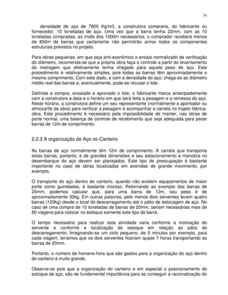 54


    densidade de aço de 7800 Kg/m3, a construtora compraria, do fabricante ou
fornecedor, 10 toneladas de aço. Uma vez que a barra tenha 22mm, com as 10
toneladas compradas, ao invés dos 1000m necessários, o comprador receberá menos
de 850m de barras que certamente não permitirão armar todos os componentes
estruturais previstos no projeto.

Para obras pequenas, em que seja anti-econômico o ensaio normalizado de verificação
do diâmetro, recomenda-se que a própria obra faça o controle a partir do levantamento
da metragem que efetivamente tenha chegado para aquele peso de aço. Este
procedimento é relativamente simples, pois todas as barras têm aproximadamente o
mesmo comprimento. Com este dado, e com a densidade do aço, chega-se ao diâmetro
médio real das barras e, eventualmente, pode-se recusar o lote.

Definida a compra, ensaiado e aprovado o lote, o fabricante marca antecipadamente
com a construtora a data e o horário em que será feita a pesagem e a remessa do aço.
Neste horário, a construtora define um seu representante (normalmente o apontador ou
almoxarife da obra) para verificar a pesagem e acompanhar a carreta no trajeto fábrica-
obra. Este procedimento é necessário pela impossibilidade de manter, nas obras de
porte normal, uma balança de controle de recebimento que seja adequada para pesar
barras de 12m de comprimento.


2.2.3 A organização do Aço no Canteiro

As barras de aço normalmente têm 12m de comprimento. A carreta que transporta
estas barras, portanto, é de grandes dimensões e seu estacionamento e manobra no
desembarque do aço devem ser planejados. Este tipo de preocupação é bastante
importante no caso de obras localizadas em avenidas de grande movimento, por
exemplo.

O transporte do aço dentro do canteiro, quando não existem equipamentos de maior
porte como guindastes, é bastante moroso. Retornando ao exemplo das barras de
20mm, podemos calcular que, para uma barra de 12m, seu peso é de
aproximadamente 30kg. Em outras palavras, pelo menos dois serventes levam quatro
barras (120kg) desde o local do descarregamento até o pátio de estocagem de aço. No
caso de uma compra de 10 toneladas de barras de 20mm, seriam necessárias mais de
80 viagens para colocar no estoque somente este tipo de barra.

O tempo necessário para realizar esta atividade varia conforme a motivação do
servente e conforme a localização do estoque em relação ao pátio de
descarregamento. Imaginando-se um ciclo pequeno, de 5 minutos por exemplo, para
cada viagem, teríamos que os dois serventes ficariam quase 7 horas transportando as
barras de 20mm.

Portanto, o número de homens-hora que são gastos para a organização do aço dentro
do canteiro é muito grande.

Observa-se pois que a organização do canteiro e em especial o posicionamento do
estoque de aço, são de fundamental importância para se conseguir a racionalização do
 