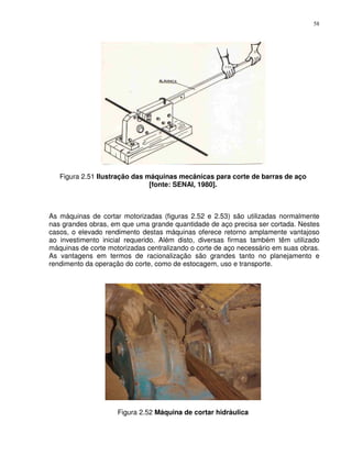 58




   Figura 2.51 Ilustração das máquinas mecânicas para corte de barras de aço
                               [fonte: SENAI, 1980].



As máquinas de cortar motorizadas (figuras 2.52 e 2.53) são utilizadas normalmente
nas grandes obras, em que uma grande quantidade de aço precisa ser cortada. Nestes
casos, o elevado rendimento destas máquinas oferece retorno amplamente vantajoso
ao investimento inicial requerido. Além disto, diversas firmas também têm utilizado
máquinas de corte motorizadas centralizando o corte de aço necessário em suas obras.
As vantagens em termos de racionalização são grandes tanto no planejamento e
rendimento da operação do corte, como de estocagem, uso e transporte.




                     Figura 2.52 Máquina de cortar hidráulica
 