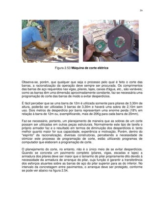 59




                        Figura 2.53 Máquina de corte elétrica



Observa-se, porém, que qualquer que seja o processo pelo qual é feito o corte das
barras, a racionalização da operação deve sempre ser procurada. Os comprimentos
das barras de aço requeridos nas vigas, pilares, lajes, caixas d'água, etc., são variáveis;
como as barras têm uma dimensão aproximadamente constante, faz-se necessária uma
programação do corte das barras de modo a evitar desperdícios.

É fácil perceber que se uma barra de 12m é utilizada somente para pilares de 3,30m de
altura, poderão ser utilizadas 3 barras de 3,30m e haverá uma sobra de 2,10m sem
uso. Dois metros de desperdício por barra representam uma enorme perda (18% em
relação à barra de 12m ou, exemplificando, mais de 20Kg para cada barra de 20mm).

Faz-se necessário, portanto, um planejamento de maneira que as sobras de um corte
possam ser utilizadas em outras peças estruturais. Normalmente este tipo de tarefa o
próprio armador faz e o resultado em termos de diminuição dos desperdícios é‚ tanto
melhor quanto maior for sua capacidade, experiência e motivação. Porém, dentro do
"espírito" da racionalização, diversas construtoras, percebendo a necessidade de
otimizar este processo de programação de corte, estão utilizando programas de
computador que elaboram a programação de corte.

O planejamento do corte, no entanto, não é o único meio de se evitar desperdícios.
Quando se concreta um pavimento completo (pilares, vigas, escadas e lajes) a
armadura dos pilares deve ser maior que o tamanho do pilar propriamente dito devido à
necessidade da armadura de arranque do pilar, cuja função é garantir a transferência
dos esforços atuantes sobre as barras de aço do pilar superior para as do inferior. No
intervalo da concretagem entre pavimentos, o arranque deve ser protegido, conforme
se pode ver abaixo na figura 2.54.
 