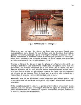 60




                       Figura 2.54 Proteção dos arranques



Observe-se que na base dos pilares, ao longo dos arranques, haverá uma
superposição de barras de aço. No caso de haver uma alta densidade de armadura,
poderão ocorrer dificuldades para que o concreto preencha todos os espaços entre as
barras, formando-se os chamados vazios de concretagem ("ninhos" ou "bicheiras").
Além disso, somando-se os arranques de todos os pilares haverá uma quantidade
enorme de barras de aço sendo gasta para esta função.

Quando o diâmetro das barras de aço dos pilares for suficientemente grande, os
arranques poderão vir a ser parcialmente evitados pela colocação de barras para dois
pavimentos, por exemplo. Imagine-se que o pilar tenha 2,8m e a barra 12m. Para
executar a primeira laje, ao invés de cortar a barra com as dimensões do pilar mais o
arranque, corta-se a barra em dois pedaços iguais de 6m. Neste caso, sobrará acima
da primeira laje de concreto 3,2m de barra para o próximo pilar, evitando-se a
necessidade do arranque e também otimizando o corte da barra.

Entretanto, este tipo de expediente é mais interessante para barras grossas, cujo
comprimento livre não se vergue sob ação do próprio peso, atrapalhando as demais
atividades.

Outra situação que pode vir a ocorrer ‚ a grande concentração de armadura em pilares
esbeltos, que pode provocar concretagem deficiente na região dos arranques. Neste
caso, recomenda-se que a sobreposição seja feita em diferentes posições, cortando-se
a armadura com distintos comprimentos.
 