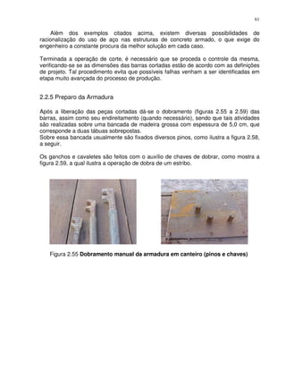 61


    Além dos exemplos citados acima, existem diversas possibilidades de
racionalização do uso de aço nas estruturas de concreto armado, o que exige do
engenheiro a constante procura da melhor solução em cada caso.

Terminada a operação de corte‚ é necessário que se proceda o controle da mesma,
verificando-se se as dimensões das barras cortadas estão de acordo com as definições
de projeto. Tal procedimento evita que possíveis falhas venham a ser identificadas em
etapa muito avançada do processo de produção.


2.2.5 Preparo da Armadura

Após a liberação das peças cortadas dá-se o dobramento (figuras 2.55 a 2.59) das
barras, assim como seu endireitamento (quando necessário), sendo que tais atividades
são realizadas sobre uma bancada de madeira grossa com espessura de 5,0 cm, que
corresponde a duas tábuas sobrepostas.
Sobre essa bancada usualmente são fixados diversos pinos, como ilustra a figura 2.58,
a seguir.

Os ganchos e cavaletes são feitos com o auxílio de chaves de dobrar, como mostra a
figura 2.59, a qual ilustra a operação de dobra de um estribo.




   Figura 2.55 Dobramento manual da armadura em canteiro (pinos e chaves)
 