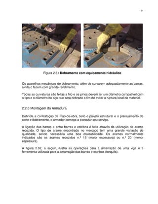 64




               Figura 2.61 Dobramento com equipamento hidráulico


Os aparelhos mecânicos de dobramento, além de curvarem adequadamente as barras,
ainda o fazem com grande rendimento.

Todas as curvaturas são feitas a frio e os pinos devem ter um diâmetro compatível com
o tipo e o diâmetro do aço que será dobrado a fim de evitar a ruptura local do material.


2.2.6 Montagem da Armadura

Definida a contratação da mão-de-obra, feito o projeto estrutural e o planejamento de
corte e dobramento, o armador começa a executar seu serviço.

A ligação das barras e entre barras e estribos é feita através da utilização de arame
recozido. O tipo de arame encontrado no mercado tem uma grande variação de
qualidade, sendo necessária uma boa maleabilidade. Os arames normalmente
indicados são os arames recozidos n.º 18 (maior espessura) ou n.º 20 (menor
espessura).

A figura 2.62, a seguir, ilustra as operações para a amarração de uma viga e a
ferramenta utilizada para a amarração das barras e estribos (torquês).
 