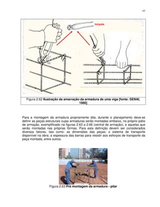65




                                                  torquês




  Figura 2.62 Ilustração da amarração da armadura de uma viga [fonte: SENAI,
                                     1980]



Para a montagem da armadura propriamente dita, durante o planejamento deve-se
definir as peças estruturais cujas armaduras serão montadas embaixo, no próprio pátio
de armação, exemplificado na figuras 2.63 a 2.66 (central de armação), e aquelas que
serão montadas nas próprias fôrmas. Para esta definição devem ser considerados
diversos fatores, tais como: as dimensões das peças; o sistema de transporte
disponível na obra; a espessura das barras para resistir aos esforços de transporte da
peça montada, entre outros.




                  Figura 2.63 Pré montagem da armadura - pilar
 