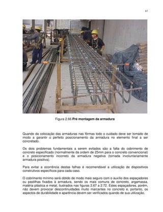 67




                      Figura 2.66 Pré montagem da armadura



Quando da colocação das armaduras nas fôrmas todo o cuidado deve ser tomado de
modo a garantir o perfeito posicionamento da armadura no elemento final a ser
concretado.

Os dois problemas fundamentais a serem evitados são a falta do cobrimento de
concreto especificado (normalmente da ordem de 25mm para o concreto convencional)
e o posicionamento incorreto da armadura negativa (tornada involuntariamente
armadura positiva).

Para evitar a ocorrência destas falhas é recomendável a utilização de dispositivos
construtivos específicos para cada caso.

O cobrimento mínimo será obtido de modo mais seguro com o auxílio dos espaçadores
ou pastilhas fixados à armadura, sendo os mais comuns de concreto, argamassa,
matéria plástica e metal, ilustrados nas figuras 2.67 a 2.72. Estes espaçadores, porém,
não devem provocar descontinuidades muito marcantes no concreto e, portanto, os
aspectos de durabilidade e aparência devem ser verificados quando de sua utilização.
 