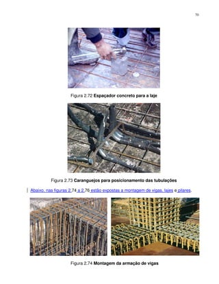 70




                    Figura 2.72 Espaçador concreto para a laje




          Figura 2.73 Caranguejos para posicionamento das tubulações

Abaixo, nas figuras 2.74 a 2.76 estão expostas a montagem de vigas, lajes e pilares.




                    Figura 2.74 Montagem da armação de vigas
 