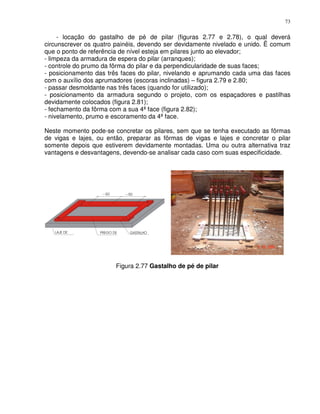 73


     - locação do gastalho de pé de pilar (figuras 2.77 e 2.78), o qual deverá
circunscrever os quatro painéis, devendo ser devidamente nivelado e unido. Ë comum
que o ponto de referência de nível esteja em pilares junto ao elevador;
- limpeza da armadura de espera do pilar (arranques);
- controle do prumo da fôrma do pilar e da perpendicularidade de suas faces;
- posicionamento das três faces do pilar, nivelando e aprumando cada uma das faces
com o auxílio dos aprumadores (escoras inclinadas) – figura 2.79 e 2.80;
- passar desmoldante nas três faces (quando for utilizado);
- posicionamento da armadura segundo o projeto, com os espaçadores e pastilhas
devidamente colocados (figura 2.81);
- fechamento da fôrma com a sua 4ª face (figura 2.82);
- nivelamento, prumo e escoramento da 4ª face.

Neste momento pode-se concretar os pilares, sem que se tenha executado as fôrmas
de vigas e lajes, ou então, preparar as fôrmas de vigas e lajes e concretar o pilar
somente depois que estiverem devidamente montadas. Uma ou outra alternativa traz
vantagens e desvantagens, devendo-se analisar cada caso com suas especificidade.




                        Figura 2.77 Gastalho de pé de pilar
 