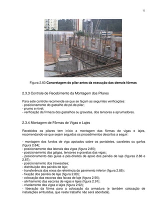 77




     Figura 2.83 Concretagem do pilar antes da execução das demais fôrmas


2.3.3 Controle de Recebimento da Montagem dos Pilares

Para este controle recomenda-se que se façam as seguintes verificações:
- posicionamento do gastalho de pé-de-pilar;
- prumo e nível;
- verificação da firmeza dos gastalhos ou gravatas, dos tensores e aprumadores.


2.3.4 Montagem de Fôrmas de Vigas e Lajes

Recebidos os pilares tem início a montagem das fôrmas de vigas e lajes,
recomendando-se que sejam seguidos os procedimentos descritos a seguir:

- montagem dos fundos de viga apoiados sobre os pontaletes, cavaletes ou garfos
(figura 2.84);
- posicionamento das laterais das vigas (figura 2.85);
- posicionamento das galgas, tensores e gravatas das vigas;
- posicionamento das guias e pés-direitos de apoio dos painéis de laje (figuras 2.86 e
2.87);
- posicionamento dos travessões;
- distribuição dos painéis de laje;
- transferência dos eixos de referência do pavimento inferior (figura 2.88);
- fixação dos painéis de laje (figura 2.89);
- colocação das escoras das faixas de laje (figura 2.90);
- alinhamento das escoras de vigas e lajes (figura 2.91);
- nivelamento das vigas e lajes (figura 2.92);
- liberação da fôrma para a colocação da armadura (e também colocação de
instalações embutidas, que neste trabalho não será abordada).
 