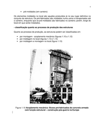 6


       •   pré-moldados (em canteiro)

Os elementos moldados no local são aqueles produzidos já no seu lugar definitivo no
conjunto da estrutura. Os pré-fabricados são moldados numa usina e transportados até
o canteiro, enquanto que os pré-moldados são fabricados no canteiro; porém, longe do
local em que serão instalados.

- classificação quanto ao processo de produção das estruturas

Quanto ao processo de produção, as estruturas podem ser classificadas em:

   •   por montagem - acoplamento mecânico (figuras 1.10 a 1.12)
   •   por moldagem no local (figuras 1.13 e 1.14)
   •   por moldagem e montagem no local (figura 1.15)




 Figura 1.10 Acoplamento mecânico: Boxes pré-fabricados de concreto armado
           com função estrutural – construção pós-guerra na Europa
 