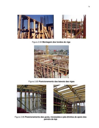 78




                  Figura 2.84 Montagem dos fundos de viga




              Figura 2.85 Posicionamento das laterais das vigas




Figura 2.86 Posicionamento das guias, travessões e pés-direitos de apoio dos
                              painéis da laje
 