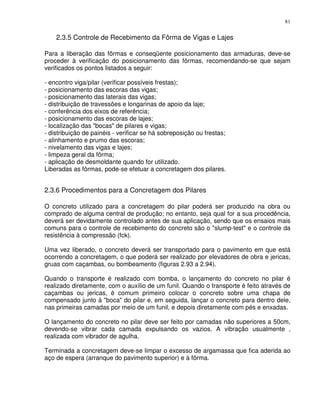 81


    2.3.5 Controle de Recebimento da Fôrma de Vigas e Lajes

Para a liberação das fôrmas e conseqüente posicionamento das armaduras, deve-se
proceder à verificação do posicionamento das fôrmas, recomendando-se que sejam
verificados os pontos listados a seguir:

- encontro viga/pilar (verificar possíveis frestas);
- posicionamento das escoras das vigas;
- posicionamento das laterais das vigas;
- distribuição de travessões e longarinas de apoio da laje;
- conferência dos eixos de referência;
- posicionamento das escoras de lajes;
- localização das "bocas" de pilares e vigas;
- distribuição de painéis - verificar se há sobreposição ou frestas;
- alinhamento e prumo das escoras;
- nivelamento das vigas e lajes;
- limpeza geral da fôrma;
- aplicação de desmoldante quando for utilizado.
Liberadas as fôrmas, pode-se efetuar a concretagem dos pilares.


2.3.6 Procedimentos para a Concretagem dos Pilares

O concreto utilizado para a concretagem do pilar poderá ser produzido na obra ou
comprado de alguma central de produção; no entanto, seja qual for a sua procedência,
deverá ser devidamente controlado antes de sua aplicação, sendo que os ensaios mais
comuns para o controle de recebimento do concreto são o "slump-test" e o controle da
resistência à compressão (fck).

Uma vez liberado, o concreto deverá ser transportado para o pavimento em que está
ocorrendo a concretagem, o que poderá ser realizado por elevadores de obra e jericas,
gruas com caçambas, ou bombeamento (figuras 2.93 a 2.94).

Quando o transporte é realizado com bomba, o lançamento do concreto no pilar é
realizado diretamente, com o auxílio de um funil. Quando o transporte é feito através de
caçambas ou jericas, é comum primeiro colocar o concreto sobre uma chapa de
compensado junto à "boca" do pilar e, em seguida, lançar o concreto para dentro dele,
nas primeiras camadas por meio de um funil, e depois diretamente com pés e enxadas.

O lançamento do concreto no pilar deve ser feito por camadas não superiores a 50cm,
devendo-se vibrar cada camada expulsando os vazios. A vibração usualmente ‚
realizada com vibrador de agulha.

Terminada a concretagem deve-se limpar o excesso de argamassa que fica aderida ao
aço de espera (arranque do pavimento superior) e à fôrma.
 