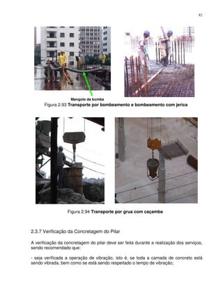 82




                    Mangote da bomba
      Figura 2.93 Transporte por bombeamento e bombeamento com jerica




                  Figura 2.94 Transporte por grua com caçamba



2.3.7 Verificação da Concretagem do Pilar

A verificação da concretagem do pilar deve ser feita durante a realização dos serviços,
sendo recomendado que:

- seja verificada a operação de vibração, isto é, se toda a camada de concreto está
sendo vibrada, bem como se está sendo respeitado o tempo de vibração;
 