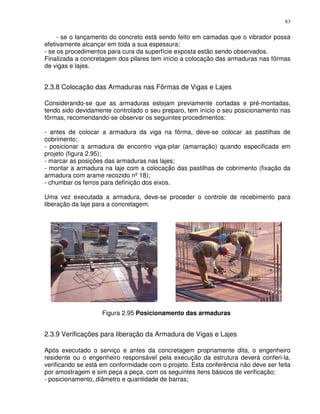 83


     - se o lançamento do concreto está sendo feito em camadas que o vibrador possa
efetivamente alcançar em toda a sua espessura;
- se os procedimentos para cura da superfície exposta estão sendo observados.
Finalizada a concretagem dos pilares tem início a colocação das armaduras nas fôrmas
de vigas e lajes.


2.3.8 Colocação das Armaduras nas Fôrmas de Vigas e Lajes

Considerando-se que as armaduras estejam previamente cortadas e pré-montadas,
tendo sido devidamente controlado o seu preparo, tem início o seu posicionamento nas
fôrmas, recomendando-se observar os seguintes procedimentos:

- antes de colocar a armadura da viga na fôrma, deve-se colocar as pastilhas de
cobrimento;
- posicionar a armadura de encontro viga-pilar (amarração) quando especificada em
projeto (figura 2.95);
- marcar as posições das armaduras nas lajes;
- montar a armadura na laje com a colocação das pastilhas de cobrimento (fixação da
armadura com arame recozido nº 18);
- chumbar os ferros para definição dos eixos.

Uma vez executada a armadura, deve-se proceder o controle de recebimento para
liberação da laje para a concretagem.




                    Figura 2.95 Posicionamento das armaduras


2.3.9 Verificações para liberação da Armadura de Vigas e Lajes

Após executado o serviço e antes da concretagem propriamente dita, o engenheiro
residente ou o engenheiro responsável pela execução da estrutura deverá conferi-la,
verificando se está em conformidade com o projeto. Esta conferência não deve ser feita
por amostragem e sim peça a peça, com os seguintes itens básicos de verificação:
- posicionamento, diâmetro e quantidade de barras;
 