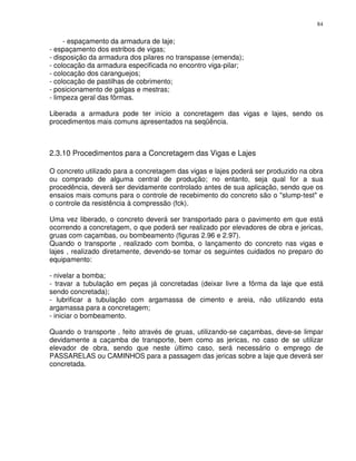 84


     - espaçamento da armadura de laje;
- espaçamento dos estribos de vigas;
- disposição da armadura dos pilares no transpasse (emenda);
- colocação da armadura especificada no encontro viga-pilar;
- colocação dos caranguejos;
- colocação de pastilhas de cobrimento;
- posicionamento de galgas e mestras;
- limpeza geral das fôrmas.

Liberada a armadura pode ter início a concretagem das vigas e lajes, sendo os
procedimentos mais comuns apresentados na seqüência.



2.3.10 Procedimentos para a Concretagem das Vigas e Lajes

O concreto utilizado para a concretagem das vigas e lajes poderá ser produzido na obra
ou comprado de alguma central de produção; no entanto, seja qual for a sua
procedência, deverá ser devidamente controlado antes de sua aplicação, sendo que os
ensaios mais comuns para o controle de recebimento do concreto são o "slump-test" e
o controle da resistência à compressão (fck).

Uma vez liberado, o concreto deverá ser transportado para o pavimento em que está
ocorrendo a concretagem, o que poderá ser realizado por elevadores de obra e jericas,
gruas com caçambas, ou bombeamento (figuras 2.96 e 2.97).
Quando o transporte ‚ realizado com bomba, o lançamento do concreto nas vigas e
lajes ‚ realizado diretamente, devendo-se tomar os seguintes cuidados no preparo do
equipamento:

- nivelar a bomba;
- travar a tubulação em peças já concretadas (deixar livre a fôrma da laje que está
sendo concretada);
- lubrificar a tubulação com argamassa de cimento e areia, não utilizando esta
argamassa para a concretagem;
- iniciar o bombeamento.

Quando o transporte ‚ feito através de gruas, utilizando-se caçambas, deve-se limpar
devidamente a caçamba de transporte, bem como as jericas, no caso de se utilizar
elevador de obra, sendo que neste último caso, será necessário o emprego de
PASSARELAS ou CAMINHOS para a passagem das jericas sobre a laje que deverá ser
concretada.
 