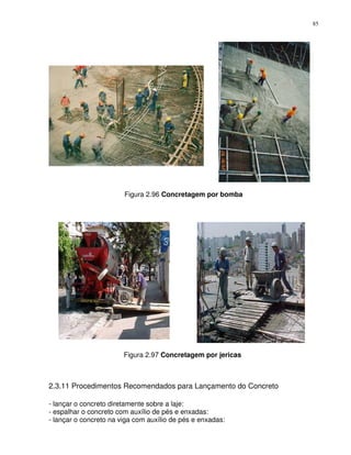 85




                        Figura 2.96 Concretagem por bomba




                        Figura 2.97 Concretagem por jericas



2.3.11 Procedimentos Recomendados para Lançamento do Concreto

- lançar o concreto diretamente sobre a laje:
- espalhar o concreto com auxílio de pés e enxadas:
- lançar o concreto na viga com auxílio de pés e enxadas:
 