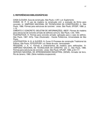 87




3. REFERÊNCIAS BIBLIOGRÁFICAS

CASA CLÁUDIA. Guia da construção. São Paulo, n 257, s.d. Suplemento
CHADE, W. P. O uso da madeira na construção civil: a evolução da fôrma para
concreto. In: SIMPÓSIO NACIONAL DE TECNOLOGIA DA CONSTRUÇÃO, 2., São
Paulo, 1986. Fôrmas para estruturas de concreto : anais. São Paulo, EPUSP, 1986. p.
1-12
CIMENTO E CONCRETO: BOLETIM DE INFORMAÇÕES. ABCP. Fôrmas de madeira
para estruturas de concreto armado de edifícios comuns. São Paulo, n.50, 1944.
FAJERSZTAJN, H. Fôrmas para concreto armado: aplicação para o caso do edifício.
São Paulo, 1987. 247p. Tese (Doutorado) - Escola Politécnica, Universidade de São
Paulo.
LICHTENSTEIN, N. B. & GLEZER, N. Curso O Processo de construção Tradicional do
Edifício. São Paulo, FDTE/EPUSP, s.d. Notas de aula. /xerocopiado/
REQUENA, J. A. V. Fôrmas e cimbramentos de madeira para edificações. In:
SIMPÓSIO NACIONAL DE TECNOLOGIA DA CONSTRU ÇO, 2., São Paulo, 1986.
Fôrmas para estruturas de concreto : anais. São Paulo, EPUSP, 1986. p.53-117.
SERVIÇO NACIONAL DE APRENDIZAGEM INDUSTRIAL (SENAI). Armador de ferro.
Rio de Janeiro, 1980. (Série metódica ocupacional).
 