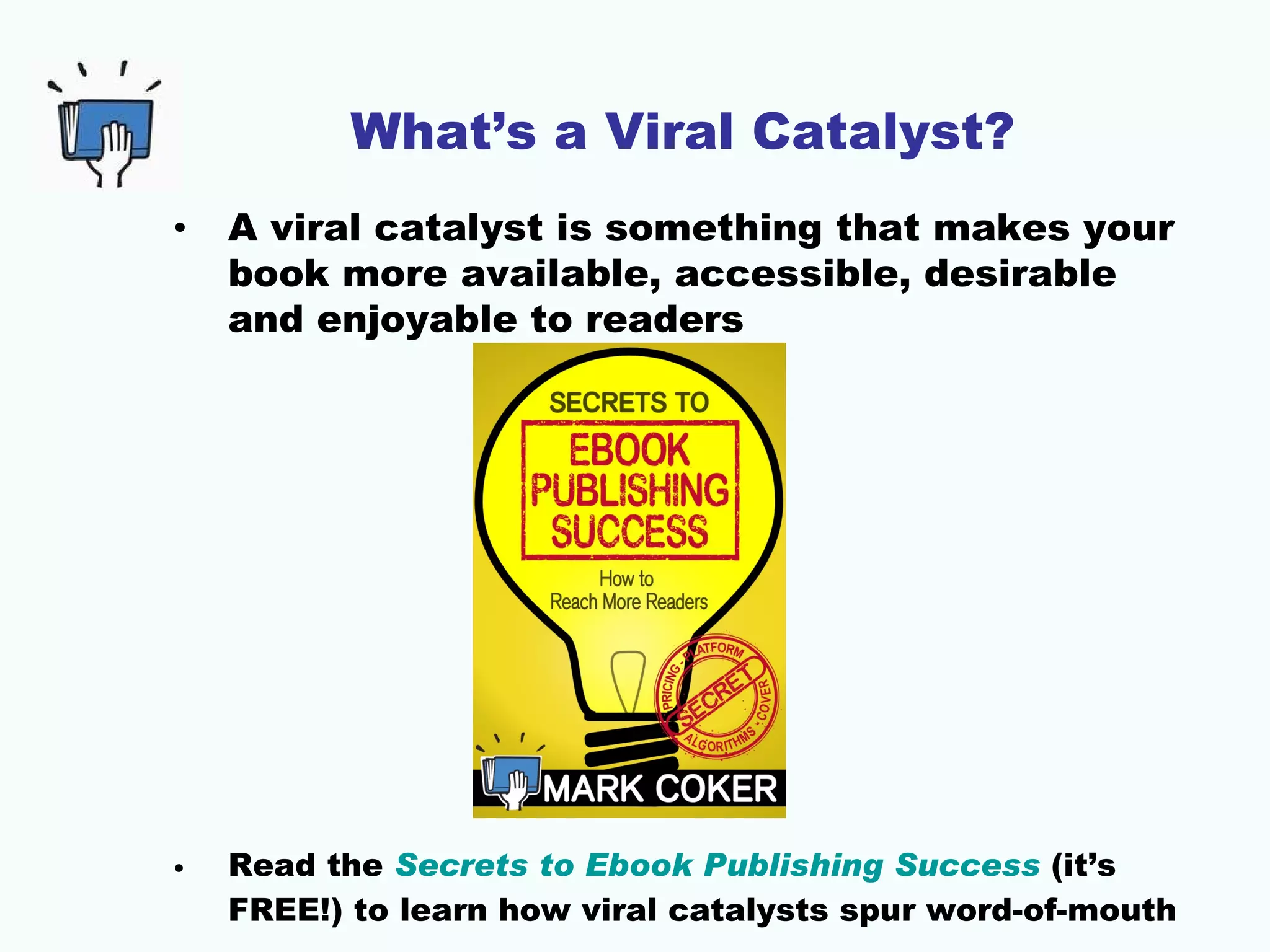 What’s a Viral Catalyst?
•   A viral catalyst is something that makes your
    book more available, accessible, desirable
    and enjoyable to readers




•   Read the Secrets to Ebook Publishing Success (it’s
    FREE!) to learn how viral catalysts spur word-of-mouth
 