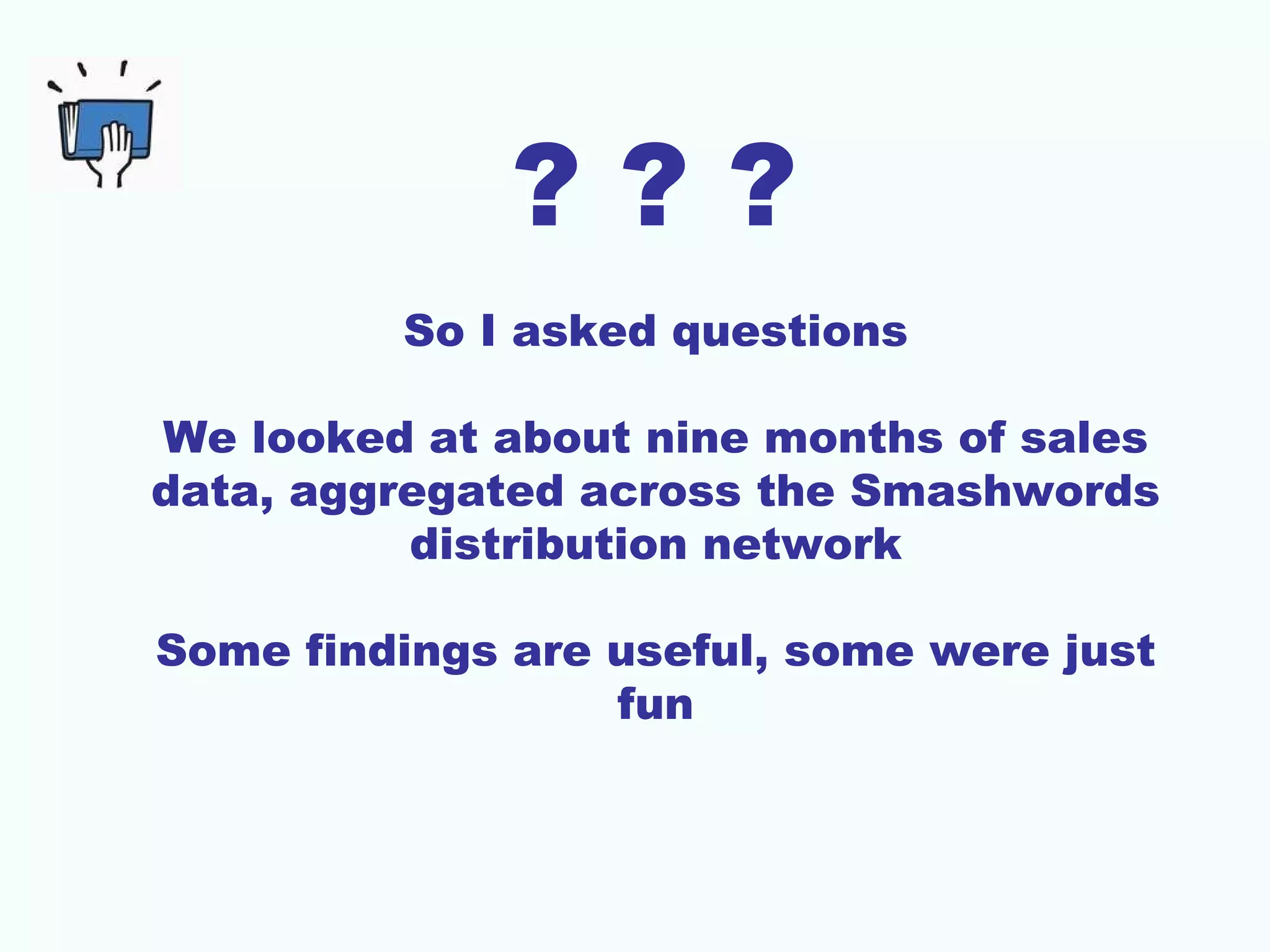 ???
         So I asked questions

We looked at about nine months of sales
data, aggregated across the Smashwords
          distribution network

Some findings are useful, some were just
                  fun
 