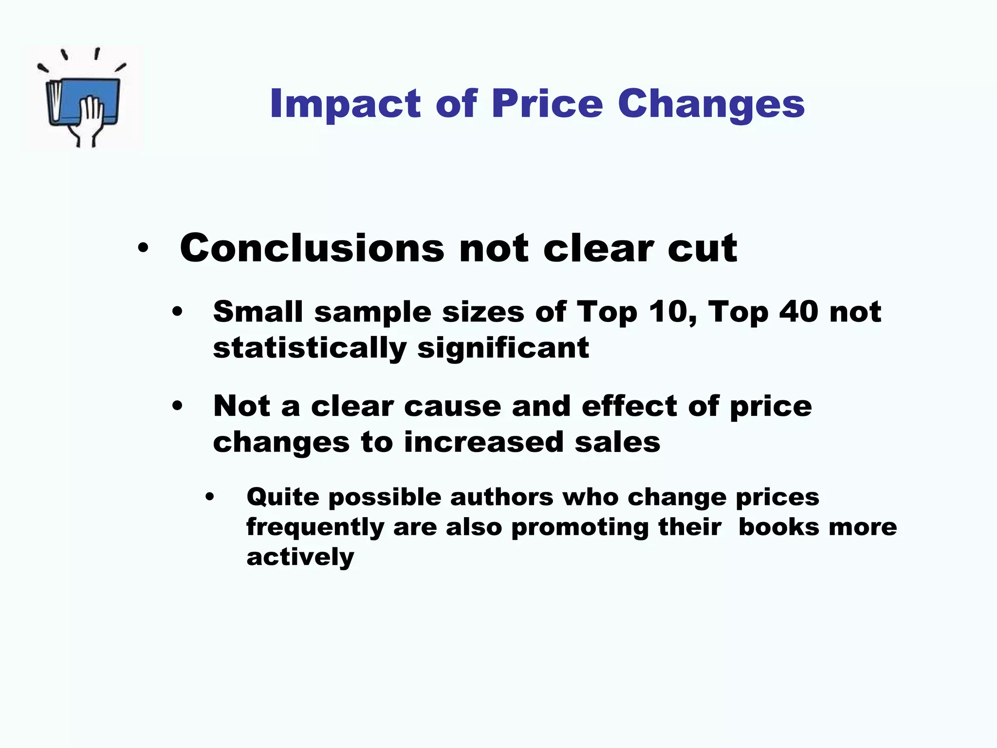 Impact of Price Changes


• Conclusions not clear cut
 • Small sample sizes of Top 10, Top 40 not
   statistically significant
 • Not a clear cause and effect of price
   changes to increased sales
   •   Quite possible authors who change prices
       frequently are also promoting their books more
       actively
 