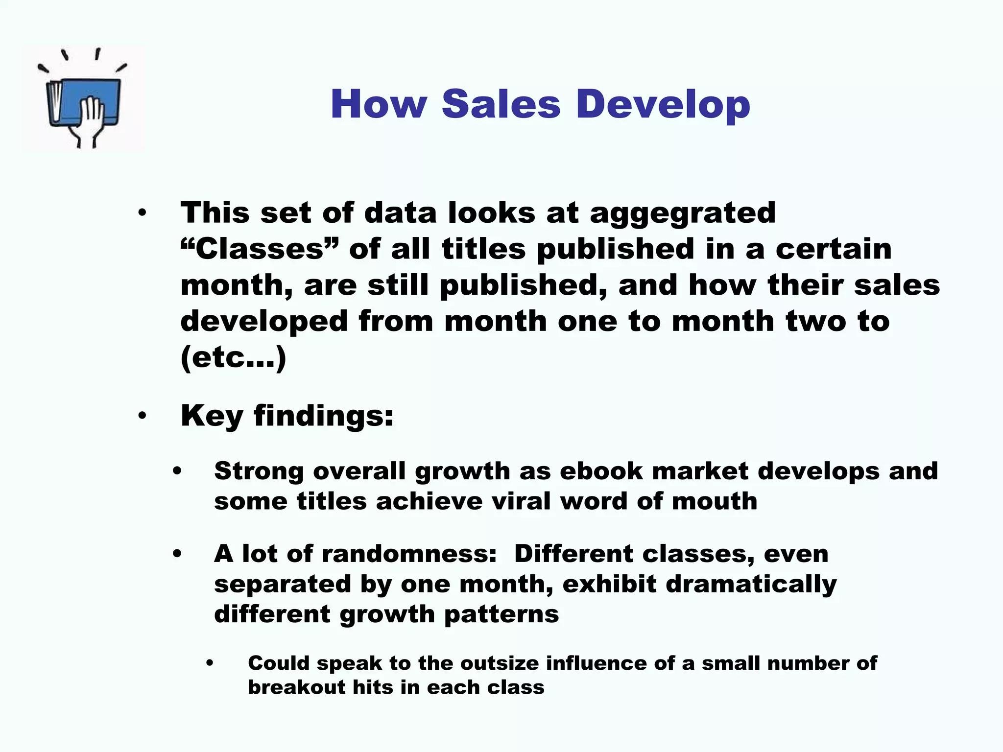 How Sales Develop

•   This set of data looks at aggegrated
    “Classes” of all titles published in a certain
    month, are still published, and how their sales
    developed from month one to month two to
    (etc…)
•   Key findings:
    •   Strong overall growth as ebook market develops and
        some titles achieve viral word of mouth

    •   A lot of randomness: Different classes, even
        separated by one month, exhibit dramatically
        different growth patterns
        •   Could speak to the outsize influence of a small number of
            breakout hits in each class
 