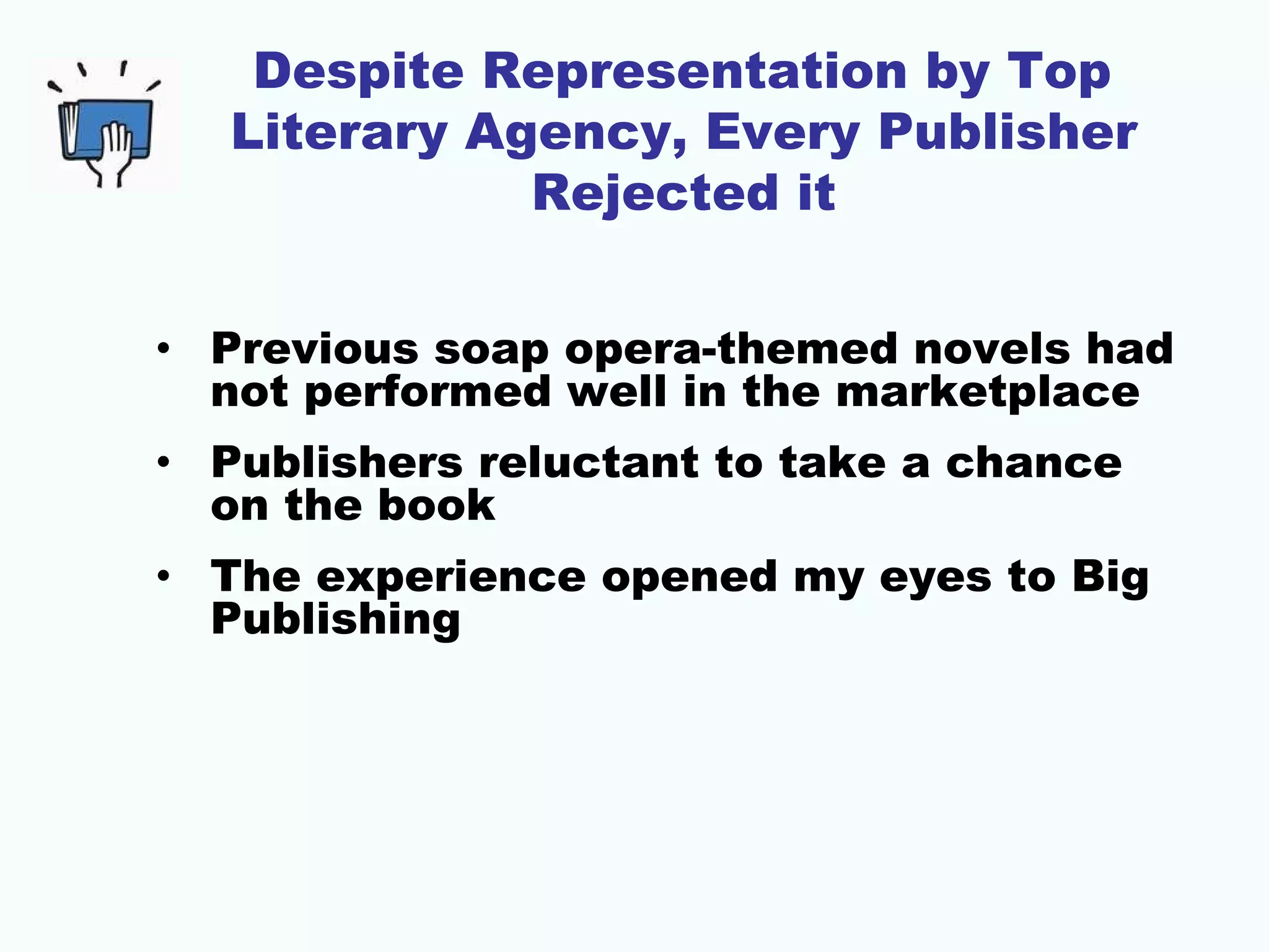 Despite Representation by Top
   Literary Agency, Every Publisher
              Rejected it


• Previous soap opera-themed novels had
  not performed well in the marketplace
• Publishers reluctant to take a chance
  on the book
• The experience opened my eyes to Big
  Publishing
 